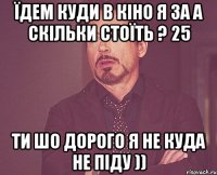 їдем куди в кіно я за а скільки стоїть ? 25 ти шо дорого я не куда не піду ))