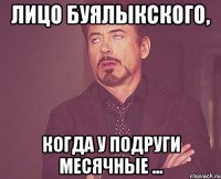 лицо буялыкского, когда у подруги месячные ...