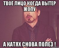 твоё лицо когда вытер жопу а катях снова полез !