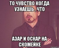 то чувство когда узнаешь , что азар и оскар на скомейке