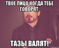 твое лицо когда тебе говорят: тазы валят!