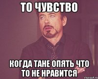 то чувство когда тане опять что то не нравится