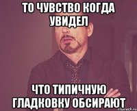 то чувство когда увидел что типичную гладковку обсирают