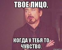 твое лицо, когда у тебя то чувство.