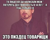 то лицо когда написали мем " потерять дествинность в 14 лет " , а тебе только 13 это пиздец товарищи