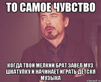 то самое чувство когда твой мелкий брат завел муз. шкатулку и начинает играть детскя музыка