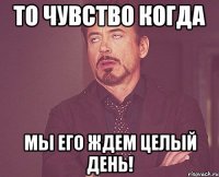 то чувство когда мы его ждем целый день!