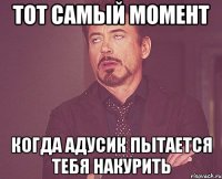 тот самый момент когда адусик пытается тебя накурить