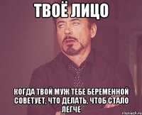 твоё лицо когда твой муж тебе беременной советует, что делать, чтоб стало легче