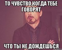 то чувство,когда тебе говорят что ты не дождешься