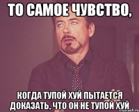 то самое чувство, когда тупой хуй пытается доказать, что он не тупой хуй