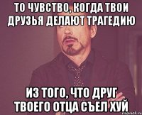 то чувство, когда твои друзья делают трагедию из того, что друг твоего отца съел хуй