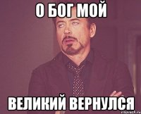 о бог мой великий вернулся