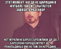 этот момент, когда не шарящий в футболе таксист пытается завязать разговор нет, играли не барса с бразилией. да-да, барселона хорошо играет. нет, рональдиньо уже не там, он на родине.