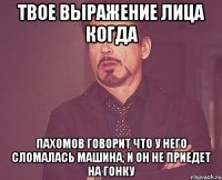 твое выражение лица когда пахомов говорит что у него сломалась машина, и он не приедет на гонку