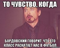 то чувство, когда бордовский говорит, что его класс раскатает нас в футбол