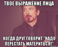 твое выражение лица когда друг говорит "надо перестать материться!"