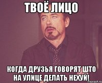 твоё лицо когда друзья говорят што на улице делать нехуй!