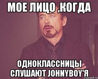 мое лицо ,когда одноклассницы слушают johnyboy'я