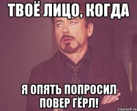 твоё лицо, когда я опять попросил повер гёрл!