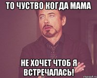 то чуство когда мама не хочет чтоб я встречалась!