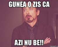 gunea o zis ca azi nu be!!