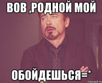 вов ,родной мой обойдешься=*