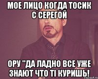 мое лицо когда тосик с серегой ору "да ладно все уже знают что ті куришь!