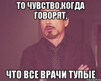 то чувство,когда говорят, что все врачи тупые