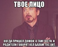 твое лицо когда пришел домой, а там гости, и родители говорят кел балам тос айт