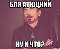 бля атюцкий ну и что?