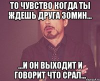 то чувство когда ты ждешь друга 30мин... ...и он выходит и говорит что срал...