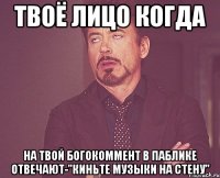 твоё лицо когда на твой богокоммент в паблике отвечают-"киньте музыки на стену"