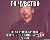 то чувство когда училка начинает говорить:"без мамы на урок не приходи!"