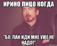 ирино лицо когда "бо, лан иди мне уже не надо!"