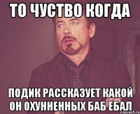 то чуство когда подик рассказует какой он охунненных баб ебал