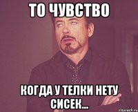 то чувство когда у телки нету сисек...