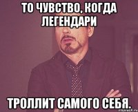 то чувство, когда легендари троллит самого себя.