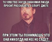 то чувство, когда знакомая пизда просит рассказать о спорт. диете при этом ты понимаешь,что она никогда на нее не сядет.