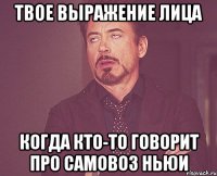 твое выражение лица когда кто-то говорит про самовоз ньюи