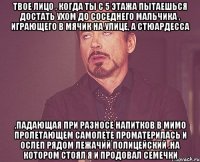 твое лицо , когда ты с 5 этажа пытаешься достать ухом до соседнего мальчика , играющего в мячик на улице, а стюардесса ,падающая при разносе напитков в мимо пролетающем самолете проматерилась и ослеп рядом лежачий полицейский ,на котором стоял я и продовал семечки