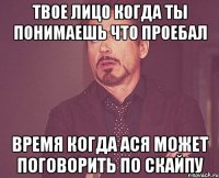 твое лицо когда ты понимаешь что проебал время когда ася может поговорить по скайпу