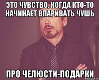 это чувство, когда кто-то начинает впаривать чушь про челюсти-подарки