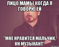 лицо мамы когда я говорю ей "мне нравится мальчик, он музыкант"