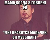 мама,когда я говорю ей "мне нравится мальчик, он музыкант"