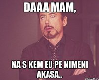 daaa mam, na s kem eu pe nimeni akasa..