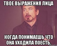 твое выражения лица когда понимаешь что она уходила поесть.