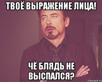 твоё выражение лица! чё блядь не выспался?