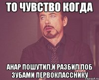 то чувство когда анар пошутил,и разбил лоб зубами первокласснику