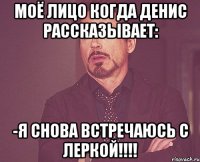 моё лицо когда денис рассказывает: -я снова встречаюсь с леркой!!!